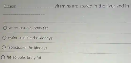 Excess __ vitamins are stored in the liver and in
__
water-soluble; body fat
water soluble: the kidneys
fat-soluble; the kidneys
fat-soluble; body fat