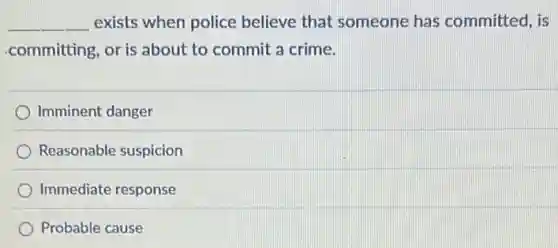 __ exists when police believe that someone has committed, is
committing, or is about to commit a crime.
Imminent danger
Reasonable suspicion
Immediate response
Probable cause