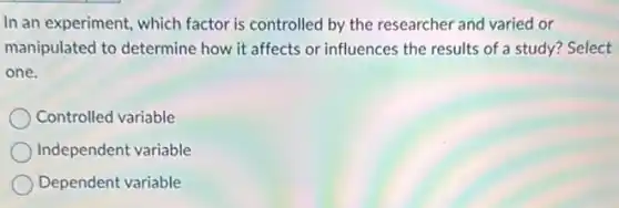 In an experiment, which factor is controlled by the researcher and varied or
manipulated to determine how it affects or influences the results of a study? Select
one.
Controlled variable
Independent variable
Dependent variable