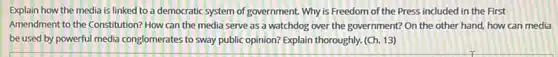 Explain how the media is linked to a democratic system of government Why is Freedom of the Press included in the First
Amendment to the Constitution?How can the media serve as a watchdog over the government? On the other hand, how can media
be used by powerful media conglomerates to sway public opinion? Explain thoroughly (Ch. 13)