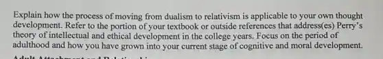 Explain how the process of moving from dualism to relativism is applicable to your own thought
development. Refer to the portion of your textbook or outside references that address(es) Perry's
theory of intellectual and ethical development in the college years. Focus on the period of
adulthood and how you have grown into your current stage of cognitive and moral development.