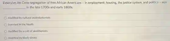 Extensive Jim Crow segregation of free African Americans - in employment,housing, the justice system and politics - was
__ in the late 1700s and early 1800 s.
modified by cultural assimilationists
invented in the North
modified by a cult of abolitionists
invented by black slaves