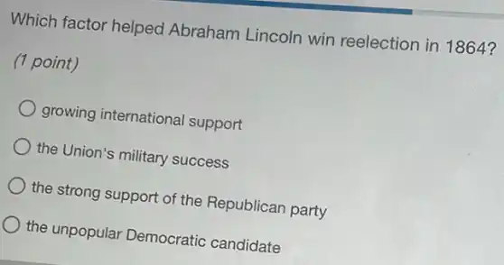 Which factor helped Abraham Lincoln win reelection in 1864?
(1 point)
growing international support
the Union's military success
the strong support of the Republican party
the unpopular Democratic candidate