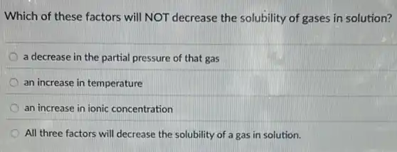 Which of these factors will NOT decrease the solubility of gases in solution?
a decrease in the partial pressure of that gas
an increase in temperature
an increase in ionic concentration
All three factors will decrease the solubility of a gas in solution.