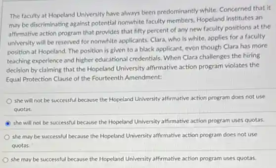 The faculty at Hopeland University have always been predominantly white. Concerned that it
may be discriminating against potential nonwhite faculty members Hopeland institutes an
affirmative action program that provides that fifty percent of any new faculty positions at the
university will be reserved for nonwhite applicants. Clara who is white, applies for a faculty
position at Hopeland. The position is given to a black applicant, even though Clara has more
teaching experience and higher educational credentials. When Clara challenges the hiring
decision by claiming that the Hopeland University affirmative action program violates the
Equal Protection Clause of the Fourteenth Amendment:
she will not be successful because the Hopeland University affirmative action program does not use
quotas.
she will not be successful because the Hopeland University affirmative action program uses quotas.
she may be successful because the Hopeland University affirmative action program does not use
quotas.
she may be successful because the Hopeland University affirmative action program uses quotas.