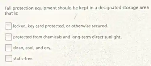 Fall protection equipment should be kept in a designated storage area
that is:
locked, key card protected or otherwise secured.
protected from chemicals and long-term direct sunlight.
clean, cool, and dry.
static-free.