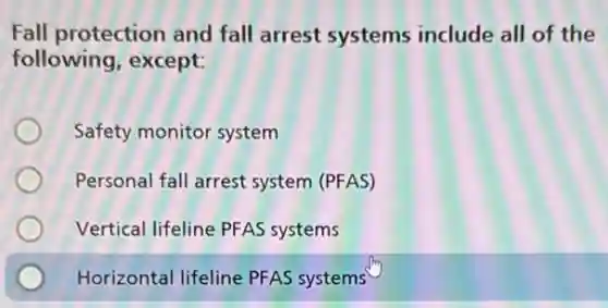 Fall protection and fall arrest systems include all of the
following, except:
Safety monitor system
Personal fall arrest system (PFAS)
Vertical lifeline PFAS systems
Horizontal lifeline PFAS systems