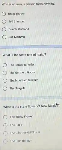 Who is a famous person from Nevada?
Bryce Harper
Jed Clampet
Donnie Osmond
Joe Mamma
What is the state bird of Idaho?
The Redbilled Yeller
The Northern Goose
The Mountain Bluebird
The Seagull
What is the state flower of New Mexico?
The Yucca Flower
The Rose
The Billy the Kid Flower
The Blue Bonnett