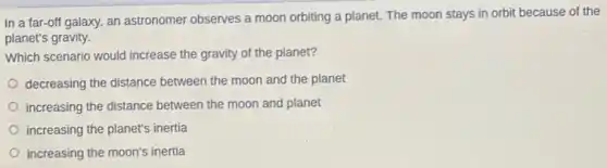 In a far-off galaxy, an astronomer observes a moon orbiting a planet. The moon stays in orbit because of the
planet's gravity.
Which scenario would increase the gravity of the planet?
decreasing the distance between the moon and the planet
increasing the distance between the moon and planet
increasing the planet's inertia
increasing the moon's inertia