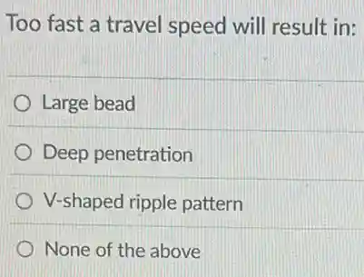 Too fast a travel speed will result in:
Large bead
Deep penetration
V-shaped ripple pattern
None of the above