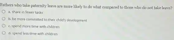 Fathers who take paternity leave are more likely to do what compared to those who do not take leave?
a. share in fewer tasks
b. be more committed to their child's development
c. spend more time with children
d. spend less time with children
