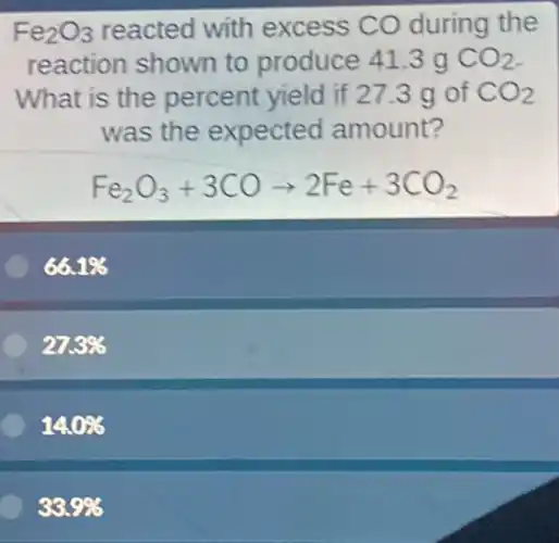 Fe_(2)O_(3) reacted with excess CO during the
reaction shown to produce 41.3 g CO_(2)
What is the percent yield if 273 g of CO_(2)
was the expected amount?
Fe_(2)O_(3)+3COarrow 2Fe+3CO_(2)
66.1% 
27.3% 
14.0% 
33.9%