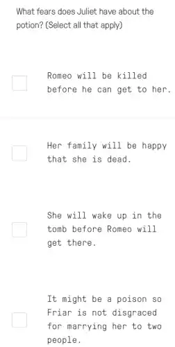 What fears does Juliet have about the
potion? (Select all that apply)
Romeo will be killed
before he can get to her.
Her family will be happy
that she is dead.
She will wake up in the
tomb before Romeo will
get there.
It might be a poison so
Friar is not disgraced
for marrying her to two
people.
