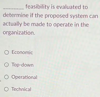 __ feasibility is evaluated to
determine if the proposed system can
actually be made to operate in the
organization.
Economic
Top-down
Operational
Technical
