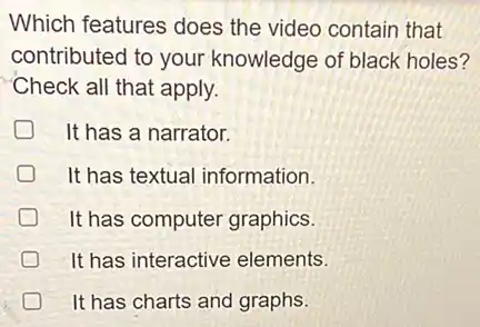 Which features does the video contain that
contributed to your knowledge of black holes?
Check all that apply.
It has a narrator.
It has textual information.
It has computer graphics.
It has interactive elements.
D It has charts and graphs.