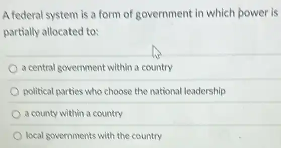 A federal system is a form of government in which power is
partially allocated to:
a central government within a country
political parties who choose the national leadership
a county within a country
local governments with the country