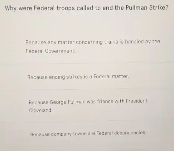 Why were Federal troops called to end the Pullman Strike?
Because any matter concerning trains is handled by the
Federal Government.
Because ending strikes is a Federal matter.
Because George Pullman was friends with President
Cleveland.
Because company towns are Federal dependencies.