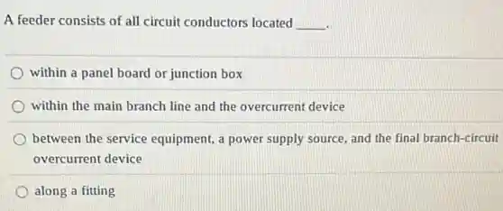 A feeder consists of all circuit conductors located __
within a panel board or junction box
within the main branch line and the overcurrent device
between the service equipment, a power supply source, and the final branch-circuit
overcurrent device
along a fitting