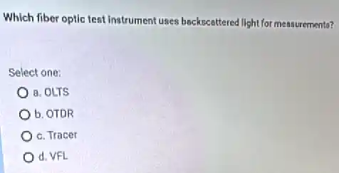 Which fiber optic test Instrument uses backscattered light for measurements?
Select one:
a. OLTS
b. OTDR
c. Tracer
d. VFL