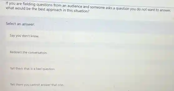 If you are fielding questions from an audience and someone asks a question you do not want to answer.
what would be the best approach in this situation?
Select an answer:
Say you don't know.
Redirect the conversation.
Tell them that is a bad question.
Tell them you cannot answer that one.