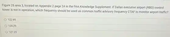 Figure 25 area 3 located on Appendix 2 page 24 in the FAA Knowledge Supplement. If Dallas executive airport (RBD)control
tower is not in operation, which frequency should be used as common traffic advisory frequency CTAF to monitor airport traffic?
122.95
135.25
127.25