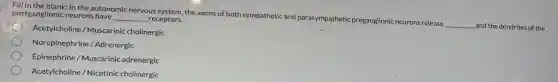 Fill in the blank. In the autonomic nervous system, the axons of both sympathetic and parasympathetic preganglionic neurons release
__ and the dendrites of the
postganglionic neurons have __ receptors.
Acetylcholine / Muscarinic cholinergic
Norepinephrine/ Adrenergic
Epinephrine / Muscarinic adrenergic
Acetylcholine/Nicotinic cholinergic