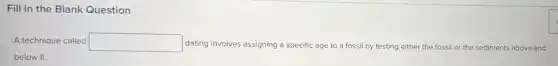 Fill in the Blank Question
A technique called square  dating involves assigning a specific age to a fossil by testing either the fossil or the sediments above and
below it.