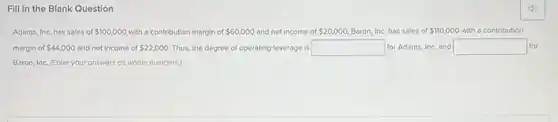 Fill in the Blank Question
Adams, Inc, has sales of 100,000 with a contribution margin of 60,000 and net income of 20,000 Baron, Inc. has sales of 110,000 with a contribution
margin of 44,000 and net income of 22,000 Thus, the degree of operating leverage is square for Adams, Inc. and square for
Baron, Inc. (Enter your answers as whole numbers)