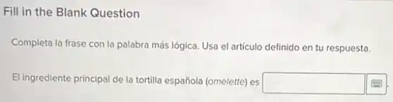 Fill in the Blank Question
Completa la frase con la palabra más lógica Usa el artículo definido en tu respuesta.
El ingrediente principal de la tortilla española (omelette)es
square
