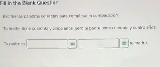 Fill in the Blank Question
Escribe las palabras correctas para completar la comparación.
Tu madre tiene cuarenta y cinco años, pero tu padre tiene cuarenta y cuatro años.
Tu padre es square  square  tu madre.