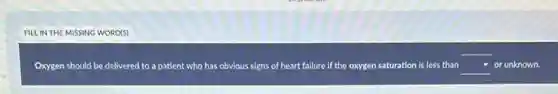 FILL IN THE MISSING WORD(S)
Oxygen should be delivered to a patient who has obvious signs of heart failure if the oxygen gen saturation is less than square or unknown.