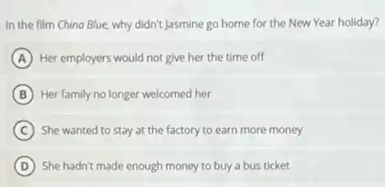 In the film China Blue, why didn't Jasmine go home for the New Year holiday?
A Her employers would not give her the time off
B Her family no longer welcomed her
C She wanted to stay at the factory to earn more money
D She hadn't made enough money to buy a bus ticket