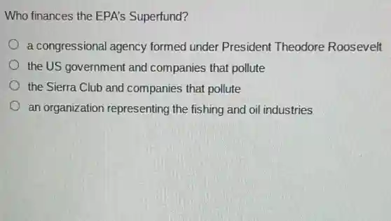 Who finances the EPA's Superfund?
a congressional agency formed under President Theodore Roosevelt
the US government and companies that pollute
the Sierra Club and companies that pollute
an organization representing the fishing and oil industries