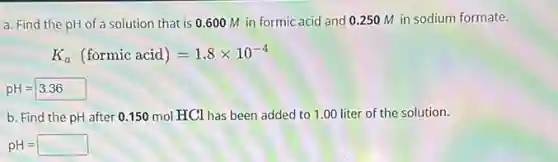 a. Find the pH of a solution that is 0.600 M in formic acid and 0250 M in sodium formate.
K_(a)(formic acid)=1.8times 10^-4
pH=3.36
b. Find the pH after 0.150 mol HCl has been added to 1.00 liter of the solution.
pH=square