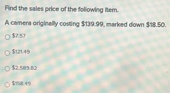 Find the sales price of the following item.
A camera originally costing 139.99 marked down 18.50
7.57
121.49
2,589.82
158.49