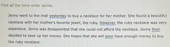 Find all the time-order words.
Jenny went to the mall yesterday to buy a necklace for her mother. She found a beautiful
necklace with her mother's favorite jewel, the ruby.However, the ruby necklace was very
expensive. Jenny was disappointed that she could not afford the necklace Jenny then
decided to save up her money. She hopes that she will soon have enough money to buy
the ruby necklace.