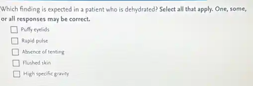 Which finding is expected in a patient who is dehydrated? Select all that apply. One, some,
or all responses may be correct.
Puffy eyelids
Rapid pulse
Absence of tenting
Flushed skin
High specific gravity