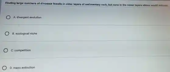 Finding large numbers of dinosaur fossils in older layers of sedimentary rock but none in the newer layers above would indicate:
A. divergent evolution
B. ecological niche
C. competition
D. mass extinction