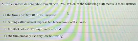 A firm increases its debt ratio from 50% to 75% Which of the following statements is most correct:
the firm's positive ROE will increase
earnings after interest expense but before taxes will increase
the stockholders leverage has decreased
the firm probably has very low borrowing