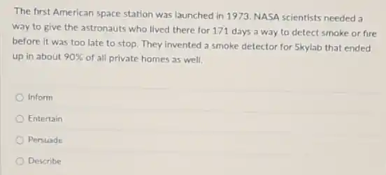 The first American space station was launched in 1973. NASA scientists needed a
way to give the astronauts who lived there for 171 days a way to detect smoke or fire
before it was too late to stop. They invented a smoke detector for Skylab that ended
up in about 90%  of all private homes as well.
Inform
Entertain
Persuade
Describe