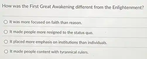 How was the First Great Awakening different from the Enlightenment?
It was more focused on faith than reason.
It made people more resigned to the status quo.
It placed more emphasis on institutions than individuals.
It made people content with tyrannical rulers.
