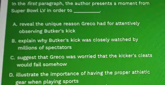 In the first paragraph, the author presents a moment from
Super Bowl LV in order to __
A. reveal the unique reason Greco had for attentively
observing Butker's kick
B. explain why Butker's kick was closely watched by
millions of spectators
C. suggest that Greco was worried that the kicker's cleats
would fail somehow
D. illustrate the importance of having the proper athletic
gear when playing sports