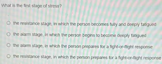 What is the first stage of stress?
the resistance stage, in which the person becomes fully and deeply fatigued
the alarm stage, in which the person begins to become deeply fatigued
the alarm stage, in which the person prepares for a fight-or-flight response
the resistance stage, in which the person prepares for a fight-or-flight response