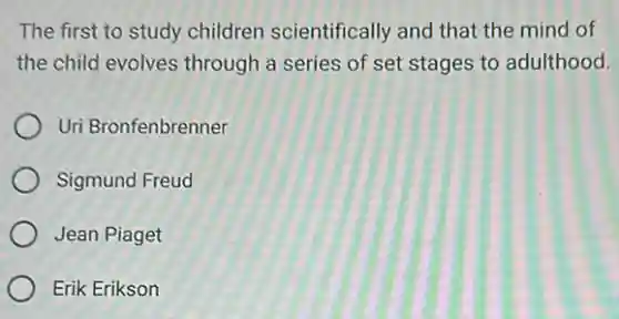The first to study children scientifically and that the mind of
the child evolves through a series of set stages to adulthood.
Uri Bronfenbrenner
Sigmund Freud
Jean Piaget
Erik Erikson