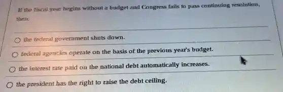 If the fiscal year begins without a budget and Congress fails to pass continuing resolution,
then:
the federal government shuts down.
federal agencies operate on the basis of the previous year's budget.
the interest rate paid on the national debt automatically increases.
the president has the right to raise the debt ceiling.