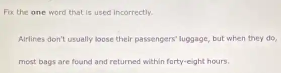 Fix the one word that is used incorrectly.
Airlines don't usually loose their passengers luggage, but when they do,
most bags are found and returned within forty-eight hours.
