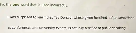 Fix the one word that is used incorrectly.
I was surprised to learn that Ted Dorsey, whose given hundreds of presentations
at conferences and university events, is actually terrified of public speaking.