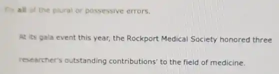 Fix all of the plural or possessive errors.
At its gala event this year, the Rockport Medical Society honored three
researcher's outstanding contributions' to the field of medicine.