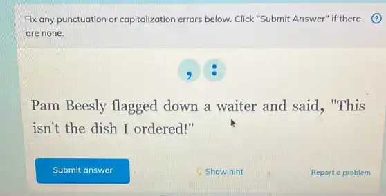 Fix any punctuation or capitalization errors below. Click "Submit Answer" if there
are none.
Pam Beesly flagged down a waiter and said, "This
isn't the dish I ordered!"