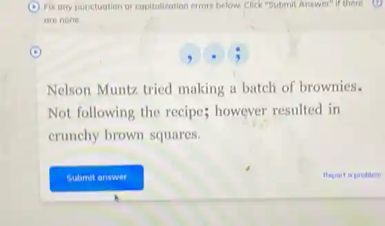 Fix any punctuation or capitalization errors below Click "Submit Answer" if there
are none.
Nelson Muntz tried making a batch of brownies.
Not following the recipe; however resulted in
crunchy brown squares.